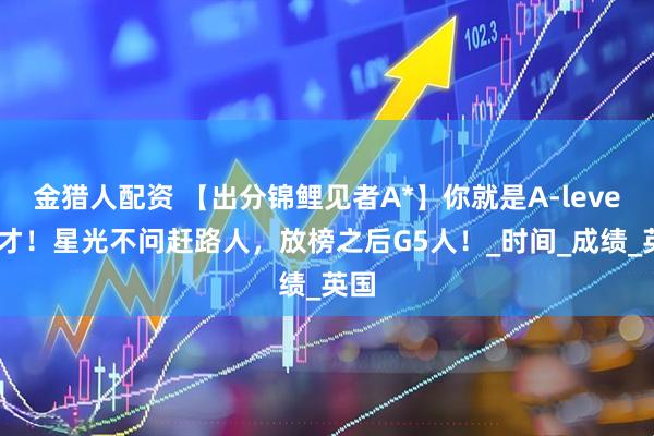 金猎人配资 【出分锦鲤见者A*】你就是A-level天才！星光不问赶路人，放榜之后G5人！_时间_成绩_英国