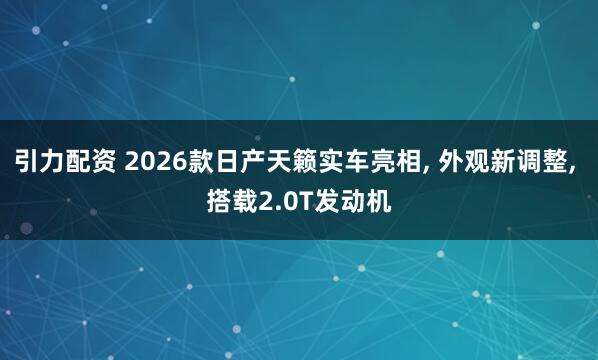 引力配资 2026款日产天籁实车亮相, 外观新调整, 搭载2.0T发动机