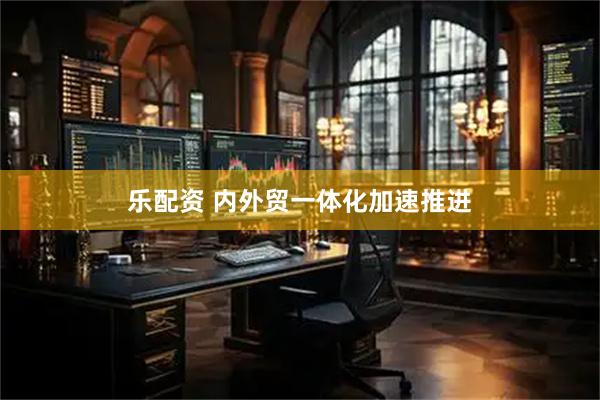乐配资 内外贸一体化加速推进