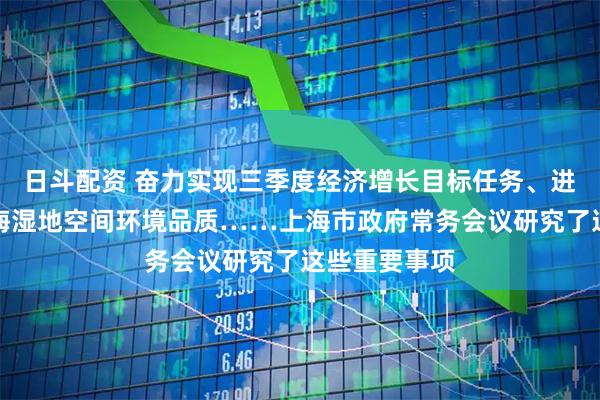日斗配资 奋力实现三季度经济增长目标任务、进一步提升上海湿地空间环境品质……上海市政府常务会议研究了这些重要事项