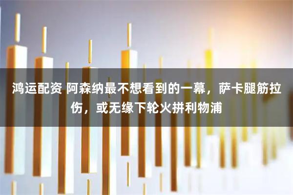 鸿运配资 阿森纳最不想看到的一幕，萨卡腿筋拉伤，或无缘下轮火拼利物浦