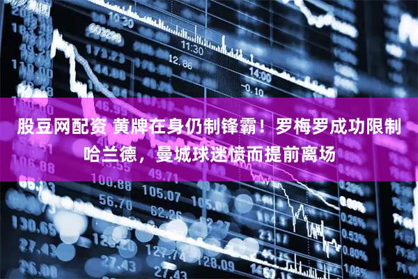 股豆网配资 黄牌在身仍制锋霸！罗梅罗成功限制哈兰德，曼城球迷愤而提前离场