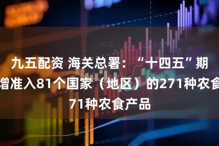 九五配资 海关总署：“十四五”期间新增准入81个国家（地区）的271种农食产品