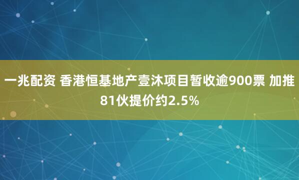 一兆配资 香港恒基地产壹沐项目暂收逾900票 加推81伙提价约2.5%
