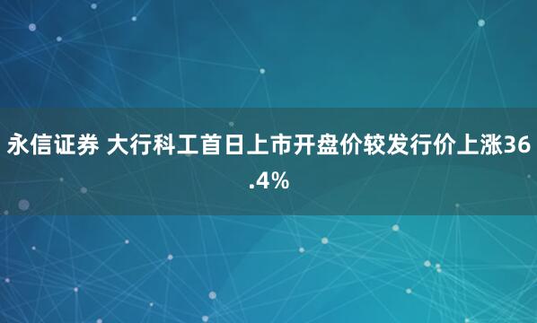 永信证券 大行科工首日上市开盘价较发行价上涨36.4%