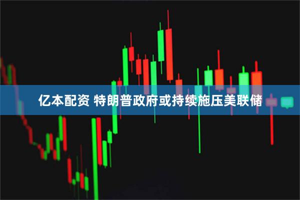 亿本配资 特朗普政府或持续施压美联储