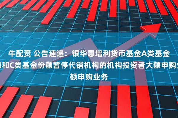 牛配资 公告速递：银华惠增利货币基金A类基金份额和C类基金份额暂停代销机构的机构投资者大额申购业务