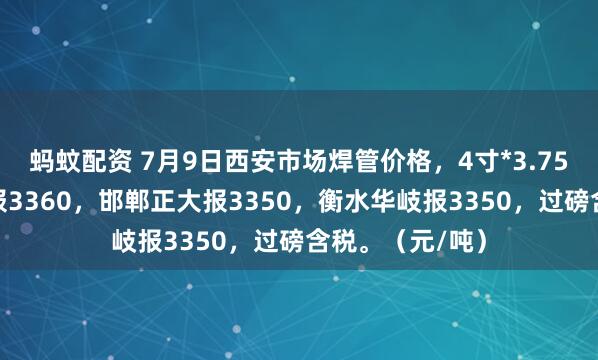 蚂蚊配资 7月9日西安市场焊管价格，4寸*3.75mm陕西友发报3360，邯郸正大报3350，衡水华岐报3350，过磅含税。（元/吨）