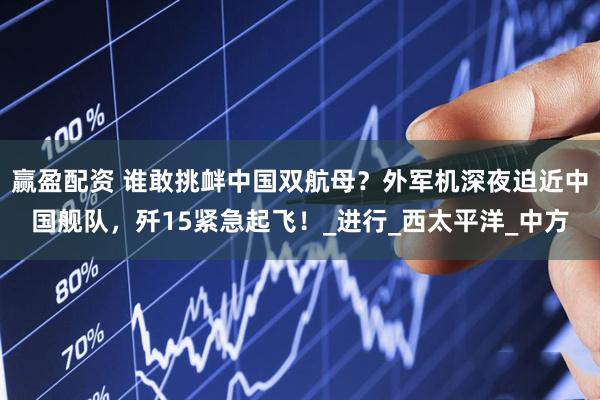 赢盈配资 谁敢挑衅中国双航母？外军机深夜迫近中国舰队，歼15紧急起飞！_进行_西太平洋_中方