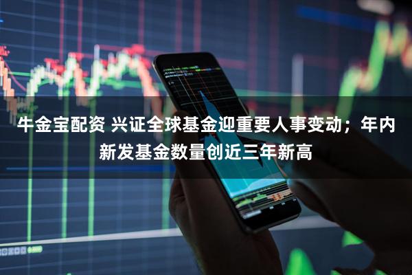 牛金宝配资 兴证全球基金迎重要人事变动；年内新发基金数量创近三年新高
