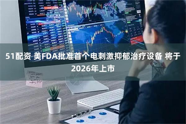 51配资 美FDA批准首个电刺激抑郁治疗设备 将于2026年上市