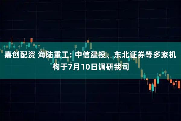 嘉创配资 海陆重工: 中信建投、东北证券等多家机构于7月10日调研我司