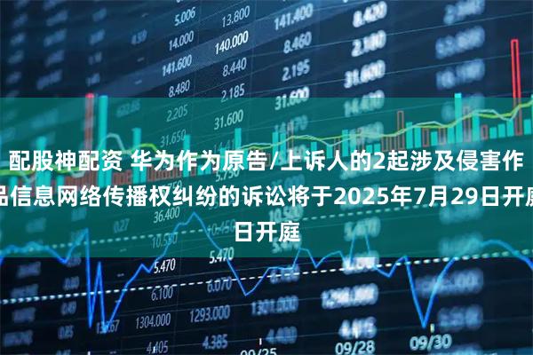 配股神配资 华为作为原告/上诉人的2起涉及侵害作品信息网络传播权纠纷的诉讼将于2025年7月29日开庭