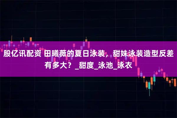 股亿讯配资 田曦薇的夏日泳装，甜妹泳装造型反差有多大？_甜度_泳池_泳衣